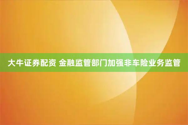 大牛证券配资 金融监管部门加强非车险业务监管