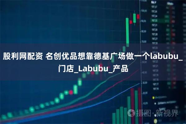 股利网配资 名创优品想靠德基广场做一个labubu_门店_Labubu_产品