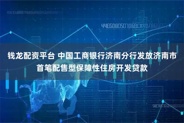 钱龙配资平台 中国工商银行济南分行发放济南市首笔配售型保障性住房开发贷款