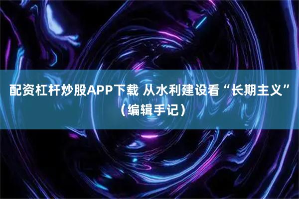 配资杠杆炒股APP下载 从水利建设看“长期主义”(编辑手记)