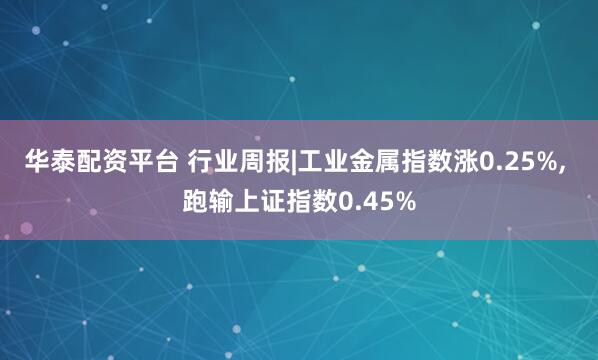 华泰配资平台 行业周报|工业金属指数涨0.25%, 跑输上证指数0.45%