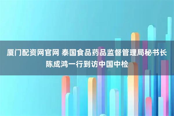 厦门配资网官网 泰国食品药品监督管理局秘书长陈成鸿一行到访中国中检