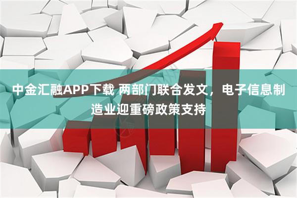中金汇融APP下载 两部门联合发文，电子信息制造业迎重磅政策支持