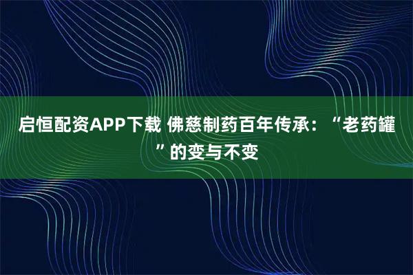 启恒配资APP下载 佛慈制药百年传承:“老药罐”的变与不变