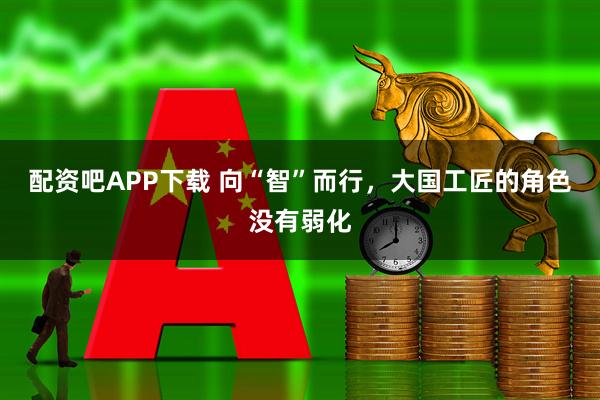 配资吧APP下载 向“智”而行，大国工匠的角色没有弱化