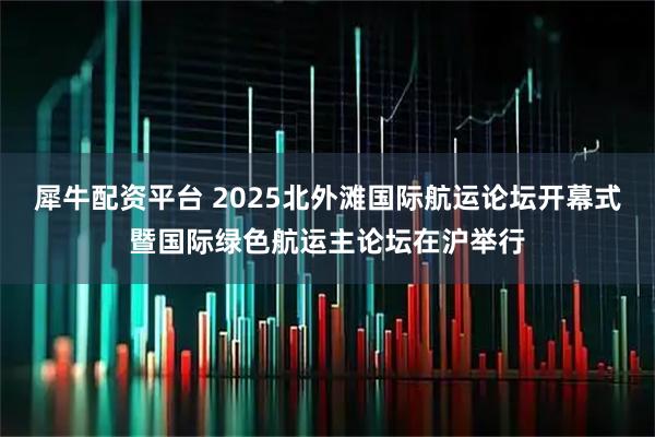 犀牛配资平台 2025北外滩国际航运论坛开幕式暨国际绿色航运主论坛在沪举行