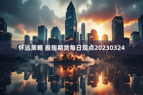 怀远策略 股指期货每日观点20230324