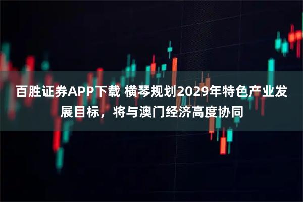 百胜证券APP下载 横琴规划2029年特色产业发展目标，将与澳门经济高度协同