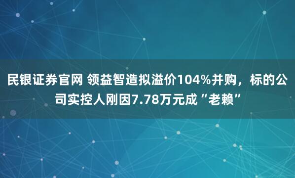 民银证券官网 领益智造拟溢价104%并购，标的公司实控人刚因7.78万元成“老赖”