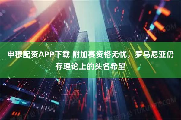申穆配资APP下载 附加赛资格无忧，罗马尼亚仍存理论上的头名希望